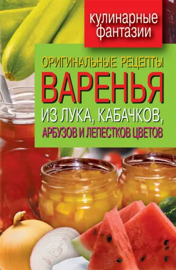 Оригинальные рецепты варенья из лука, кабачков, арбузов и лепестков цветов Оригинальные рецепты варенья из лука, кабачков, арбузов и лепестков цветов обложка книги