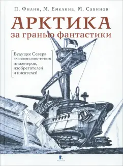 Обложка книги Арктика за гранью фантастики. Будущее Севера глазами советских инженеров, изобретателей и писателей, Филин Павел Анатольевич, Савинов Михаил Авинирович, Емелина Маргарита Александровна