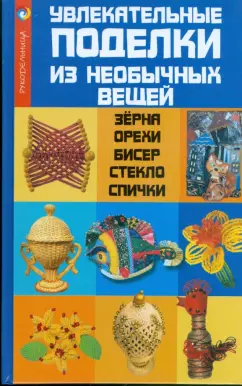 Обложка книги Увлекательные поделки из необычных вещей: зерна, орехи, бисер, стекло, спички, Жадько Елена Григорьевна