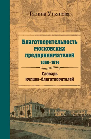 Галина Ульянова - Благотворительность московских предпринимателей, 1860-1914. Словарь купцов-благотворителей Галина Ульянова - Благотворительность московских предпринимателей, 1860-1914. Словарь купцов-благотворителей обложка книги