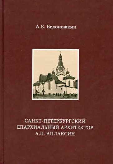 Алексей Белоножкин - Санкт-Петербургский епархиальный архитектор А.П. Аплаксин Алексей Белоножкин - Санкт-Петербургский епархиальный архитектор А.П. Аплаксин обложка книги