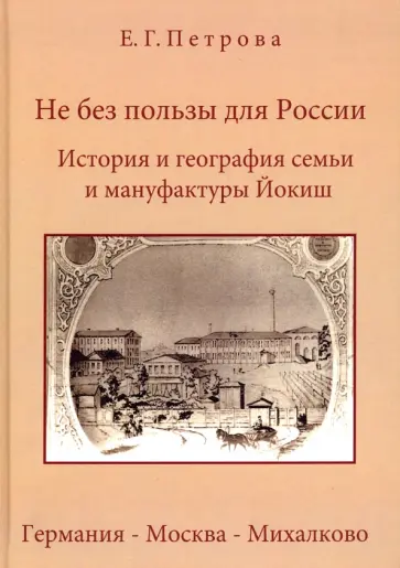 Елена Петрова - Не без пользы для России. История и география семьи и мануфактуры Йокиш. Германия-Москва-Михалково Елена Петрова - Не без пользы для России. История и география семьи и мануфактуры Йокиш. Германия-Москва-Михалково обложка книги