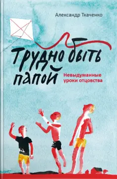 Александр Ткаченко - Трудно быть папой. Невыдуманные уроки отцовства обложка книги