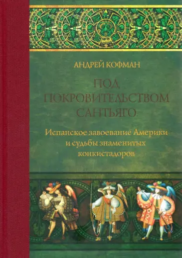 Андрей Кофман - Под покровительством Сантьяго. Испанское завоевание Америки и судьбы знаменитых конкистадоров Андрей Кофман - Под покровительством Сантьяго. Испанское завоевание Америки и судьбы знаменитых конкистадоров обложка книги