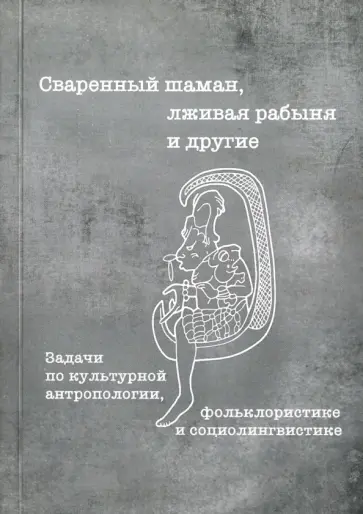 Сваренный шаман, лживая рабыня и другие. Задачи по культурной антропологии, фольклористике Сваренный шаман, лживая рабыня и другие. Задачи по культурной антропологии, фольклористике обложка книги