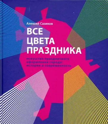 Алексей Сазиков - Все цвета праздника. Искусство праздничного оформления города. История и современность обложка книги