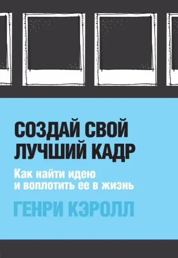 Генри Кэролл - Создай свой лучший кадр. Как найти идею и воплотить её в жизнь обложка книги