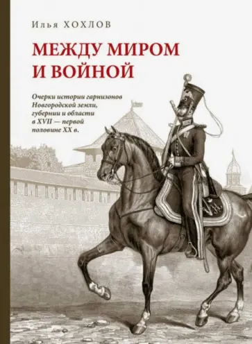 Илья Хохлов - Между миром и войной. Очерки истории гарнизонов Новгородской земли, губернии и области XVII - ХХ в. Илья Хохлов - Между миром и войной. Очерки истории гарнизонов Новгородской земли, губернии и области XVII - ХХ в. обложка книги