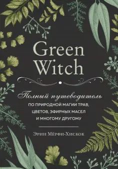 Эрин Мёрфи-Хискок - Green Witch. Полный путеводитель по природной магии трав, цветов, эфирных масел и многому другому обложка книги