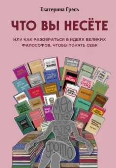 Екатерина Гресь - Что вы несете, Или как разобраться в идеях великих философов, чтобы понять себя обложка книги