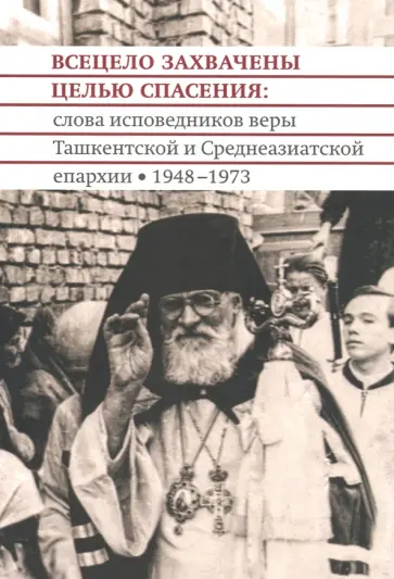 Архимандрит, Протоиерей - Всецело захвачены целью спасения. Проповеди исповедников веры Ташкентской и Среднеазиатской епархии Архимандрит, Протоиерей - Всецело захвачены целью спасения. Проповеди исповедников веры Ташкентской и Среднеазиатской епархии обложка книги
