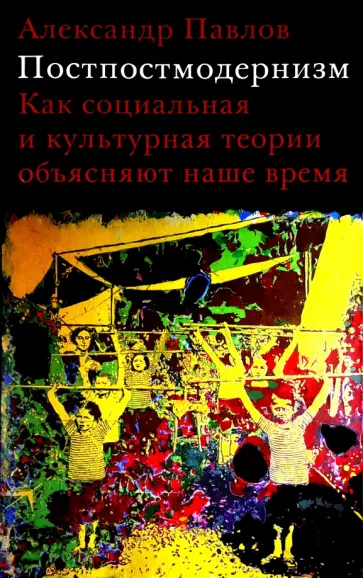 Александр Павлов - Постпостмодернизм. Как социальная и культурная теории объясняют наше время Александр Павлов - Постпостмодернизм. Как социальная и культурная теории объясняют наше время обложка книги