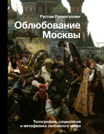 Рустам Рахматуллин - Облюбование Москвы. Топография, социология и метафизика любовного мифа Рустам Рахматуллин - Облюбование Москвы. Топография, социология и метафизика любовного мифа обложка книги