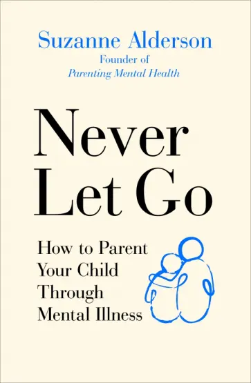 Suzanne Alderson - Never Let Go. How to Parent Your Child Through Mental Illness Suzanne Alderson - Never Let Go. How to Parent Your Child Through Mental Illness обложка книги