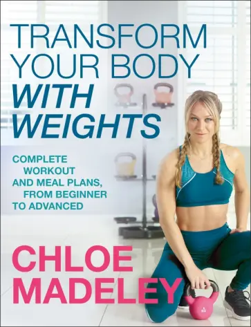 Chloe Madeley - Transform Your Body With Weights. Complete Workout and Meal Plans From Beginner to Advanced Chloe Madeley - Transform Your Body With Weights. Complete Workout and Meal Plans From Beginner to Advanced обложка книги