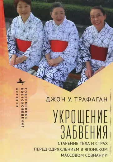 Джон Трафаган - Укрощение забвения. Старение тела и страх перед одряхлением в японском массовом сознании Джон Трафаган - Укрощение забвения. Старение тела и страх перед одряхлением в японском массовом сознании обложка книги