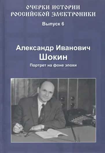Александр Шокин - Очерки истории российской электроники. Выпуск 6. Александр Иванович Шокин. Портрет на фоне эпохи Александр Шокин - Очерки истории российской электроники. Выпуск 6. Александр Иванович Шокин. Портрет на фоне эпохи обложка книги